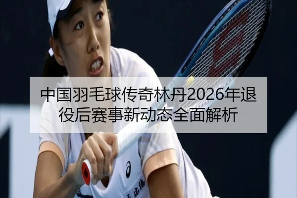 中国羽毛球传奇林丹2026年退役后赛事新动态全面解析
